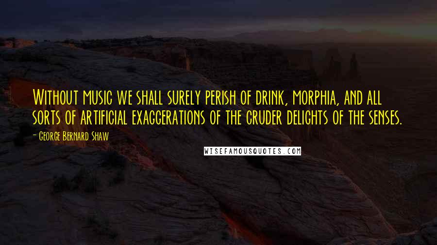 George Bernard Shaw Quotes: Without music we shall surely perish of drink, morphia, and all sorts of artificial exaggerations of the cruder delights of the senses.