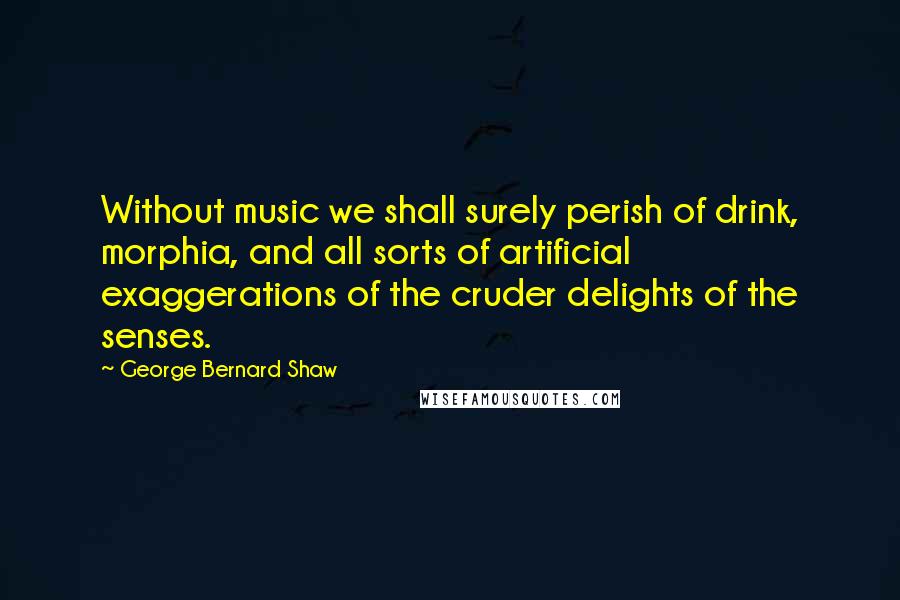 George Bernard Shaw Quotes: Without music we shall surely perish of drink, morphia, and all sorts of artificial exaggerations of the cruder delights of the senses.