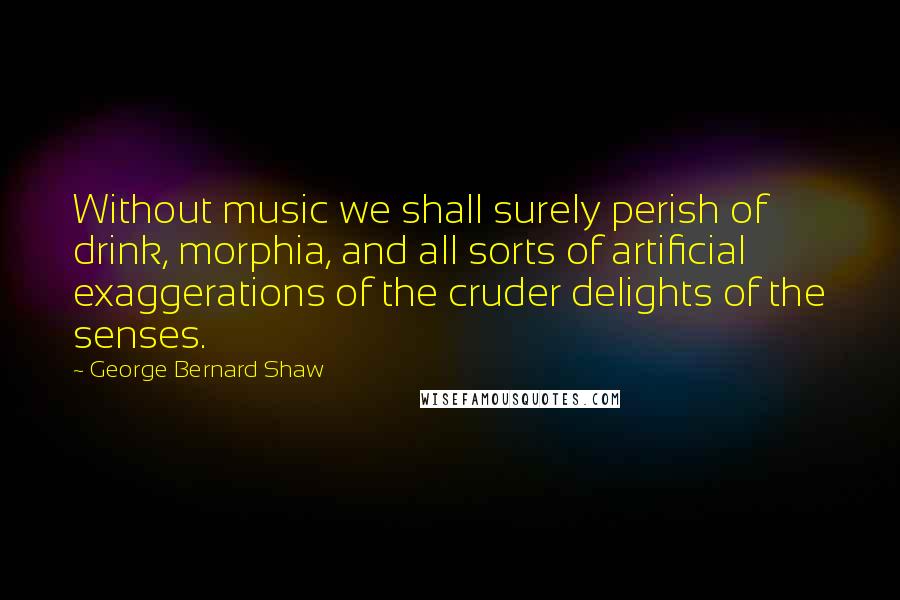 George Bernard Shaw Quotes: Without music we shall surely perish of drink, morphia, and all sorts of artificial exaggerations of the cruder delights of the senses.