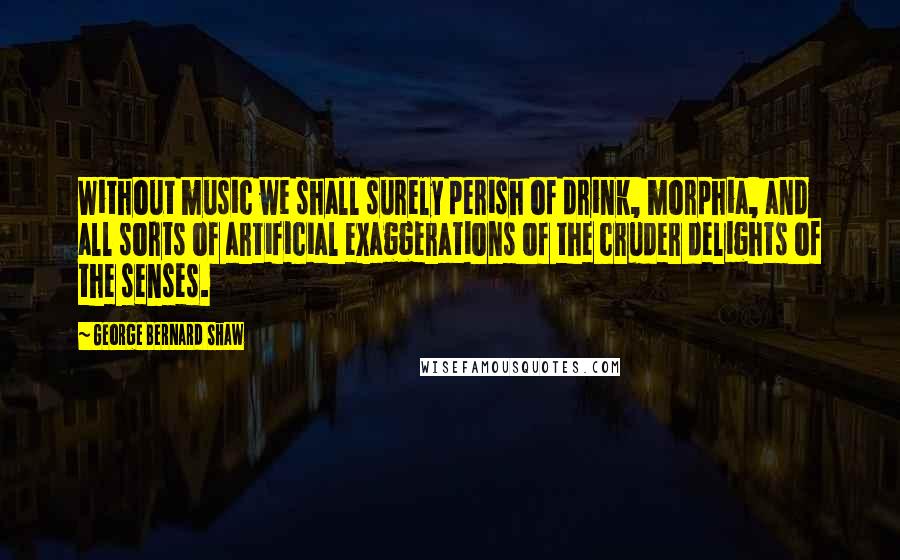 George Bernard Shaw Quotes: Without music we shall surely perish of drink, morphia, and all sorts of artificial exaggerations of the cruder delights of the senses.