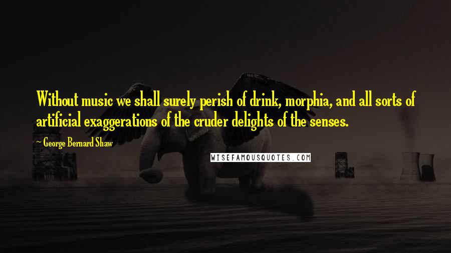 George Bernard Shaw Quotes: Without music we shall surely perish of drink, morphia, and all sorts of artificial exaggerations of the cruder delights of the senses.