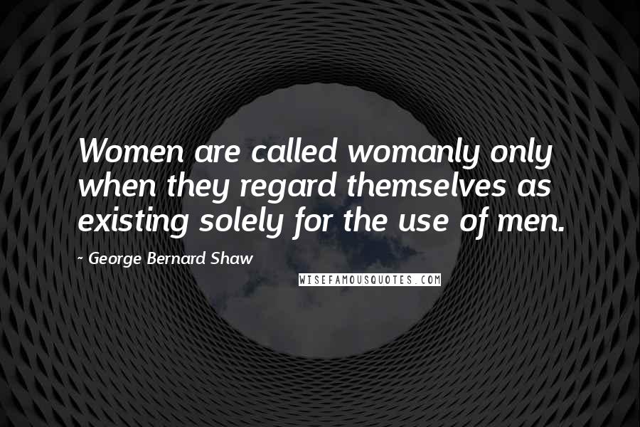 George Bernard Shaw Quotes: Women are called womanly only when they regard themselves as existing solely for the use of men.