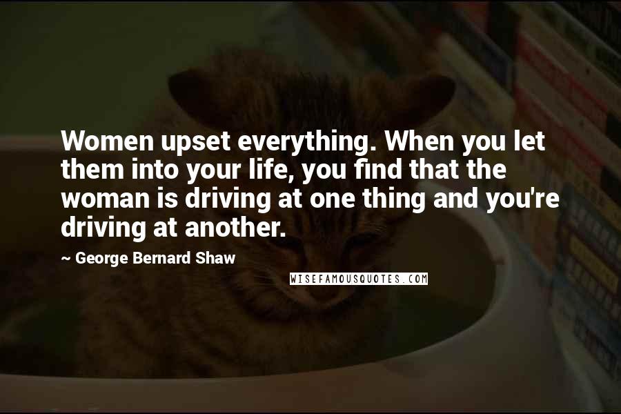 George Bernard Shaw Quotes: Women upset everything. When you let them into your life, you find that the woman is driving at one thing and you're driving at another.