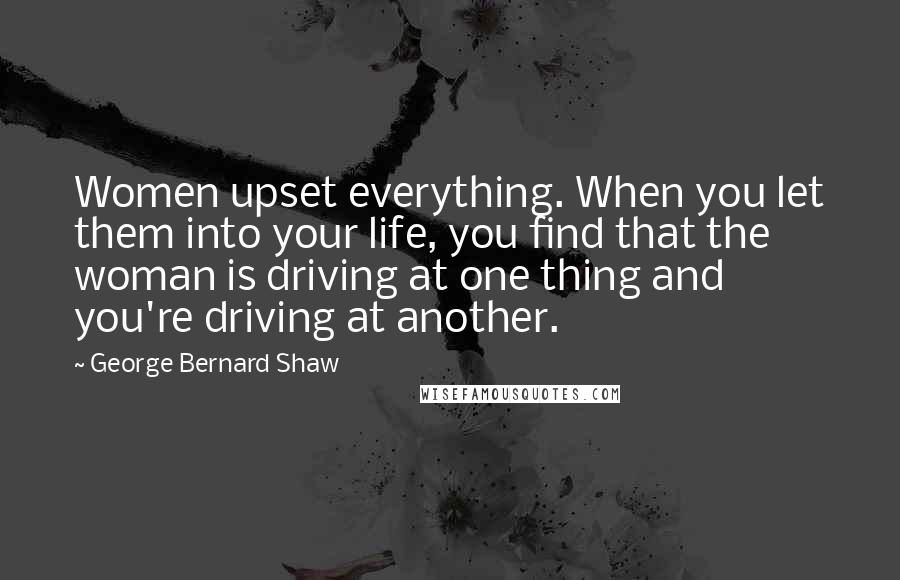 George Bernard Shaw Quotes: Women upset everything. When you let them into your life, you find that the woman is driving at one thing and you're driving at another.