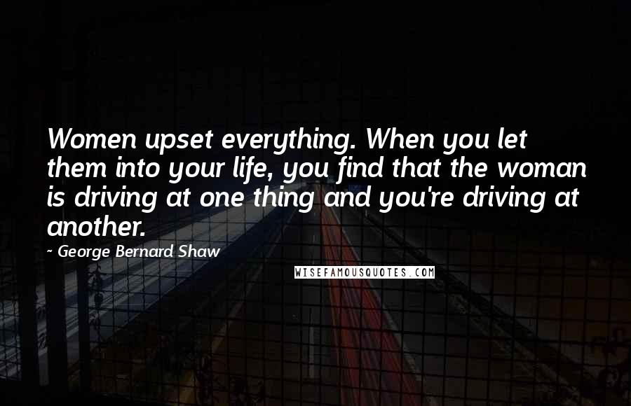 George Bernard Shaw Quotes: Women upset everything. When you let them into your life, you find that the woman is driving at one thing and you're driving at another.