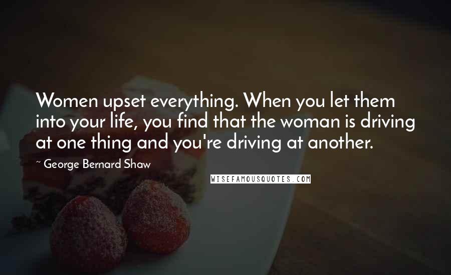 George Bernard Shaw Quotes: Women upset everything. When you let them into your life, you find that the woman is driving at one thing and you're driving at another.