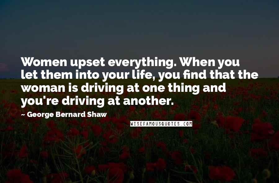 George Bernard Shaw Quotes: Women upset everything. When you let them into your life, you find that the woman is driving at one thing and you're driving at another.