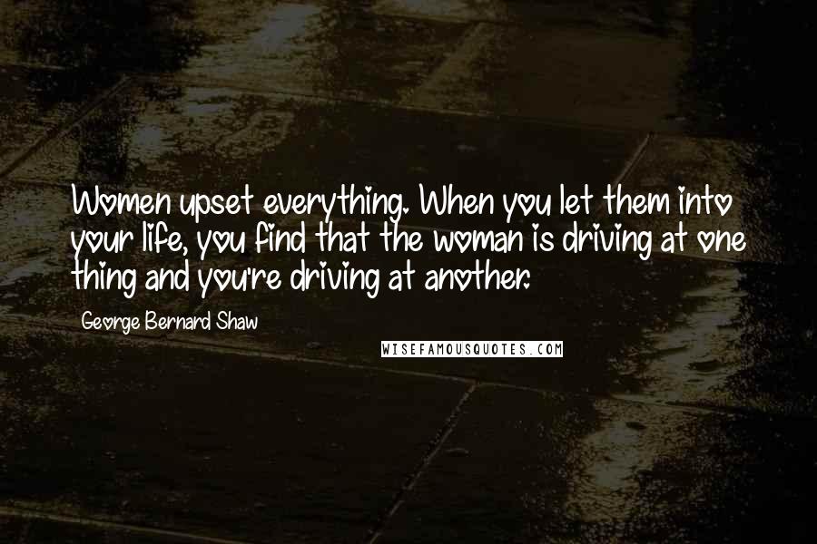 George Bernard Shaw Quotes: Women upset everything. When you let them into your life, you find that the woman is driving at one thing and you're driving at another.