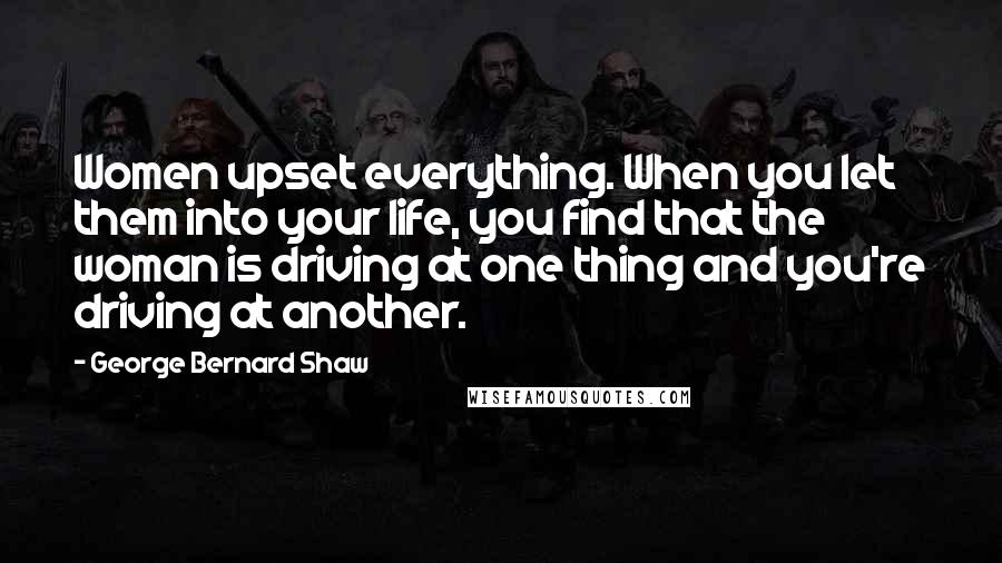 George Bernard Shaw Quotes: Women upset everything. When you let them into your life, you find that the woman is driving at one thing and you're driving at another.