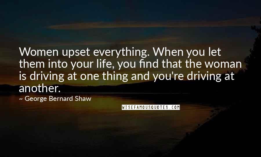 George Bernard Shaw Quotes: Women upset everything. When you let them into your life, you find that the woman is driving at one thing and you're driving at another.