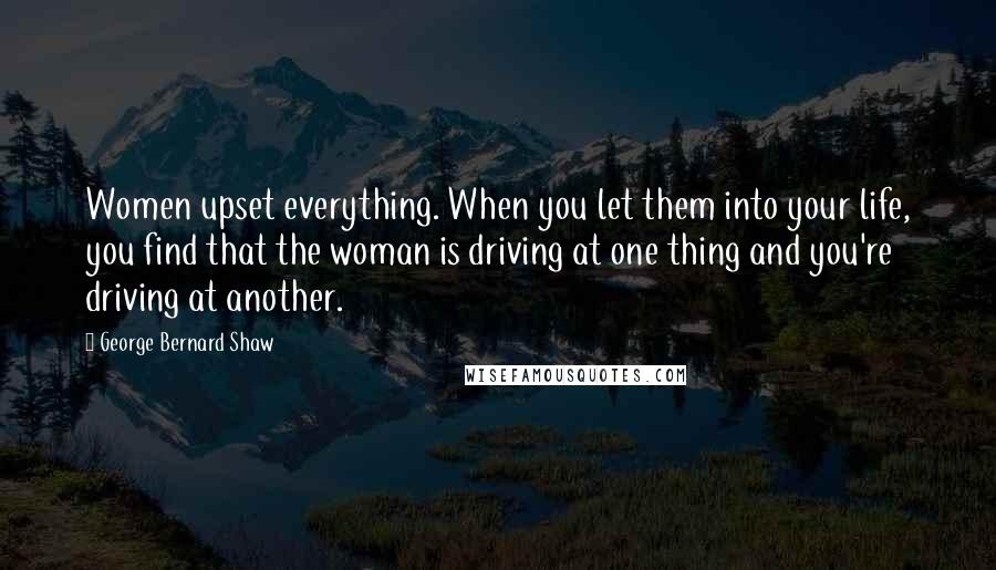 George Bernard Shaw Quotes: Women upset everything. When you let them into your life, you find that the woman is driving at one thing and you're driving at another.
