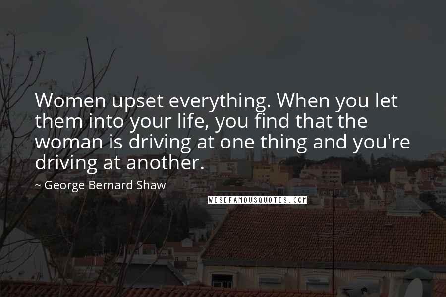 George Bernard Shaw Quotes: Women upset everything. When you let them into your life, you find that the woman is driving at one thing and you're driving at another.