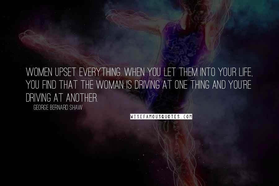 George Bernard Shaw Quotes: Women upset everything. When you let them into your life, you find that the woman is driving at one thing and you're driving at another.