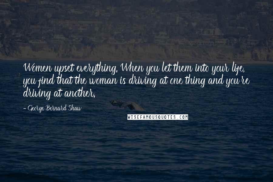 George Bernard Shaw Quotes: Women upset everything. When you let them into your life, you find that the woman is driving at one thing and you're driving at another.