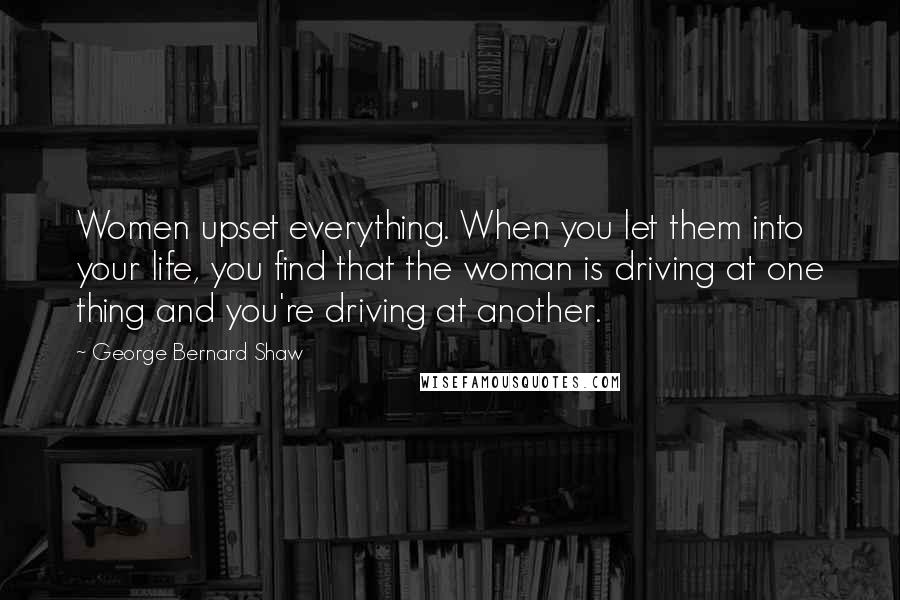 George Bernard Shaw Quotes: Women upset everything. When you let them into your life, you find that the woman is driving at one thing and you're driving at another.