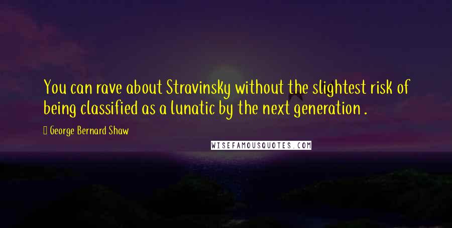 George Bernard Shaw Quotes: You can rave about Stravinsky without the slightest risk of being classified as a lunatic by the next generation .