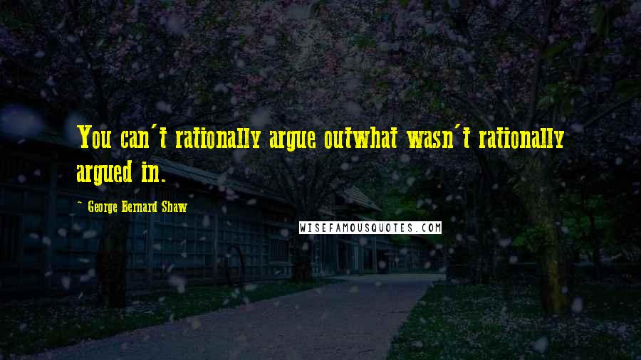 George Bernard Shaw Quotes: You can't rationally argue outwhat wasn't rationally argued in.