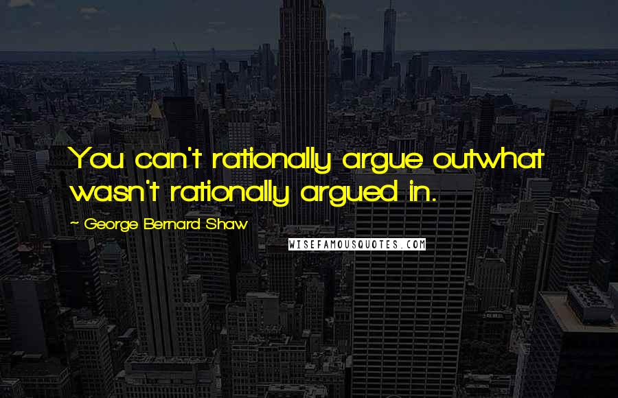 George Bernard Shaw Quotes: You can't rationally argue outwhat wasn't rationally argued in.