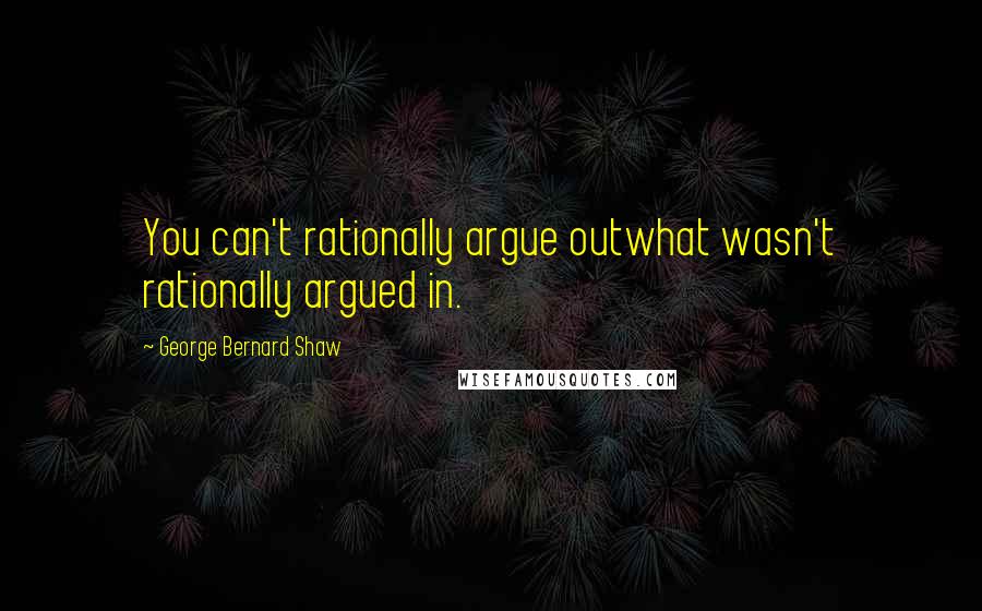 George Bernard Shaw Quotes: You can't rationally argue outwhat wasn't rationally argued in.