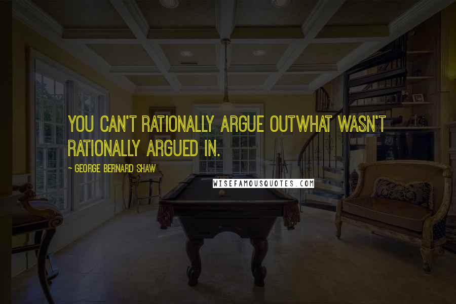 George Bernard Shaw Quotes: You can't rationally argue outwhat wasn't rationally argued in.