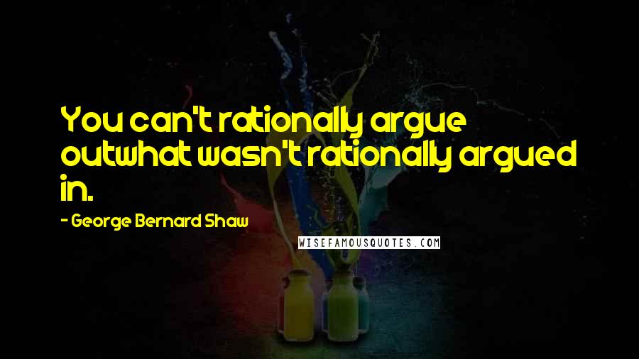 George Bernard Shaw Quotes: You can't rationally argue outwhat wasn't rationally argued in.