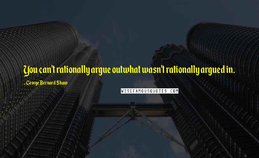 George Bernard Shaw Quotes: You can't rationally argue outwhat wasn't rationally argued in.