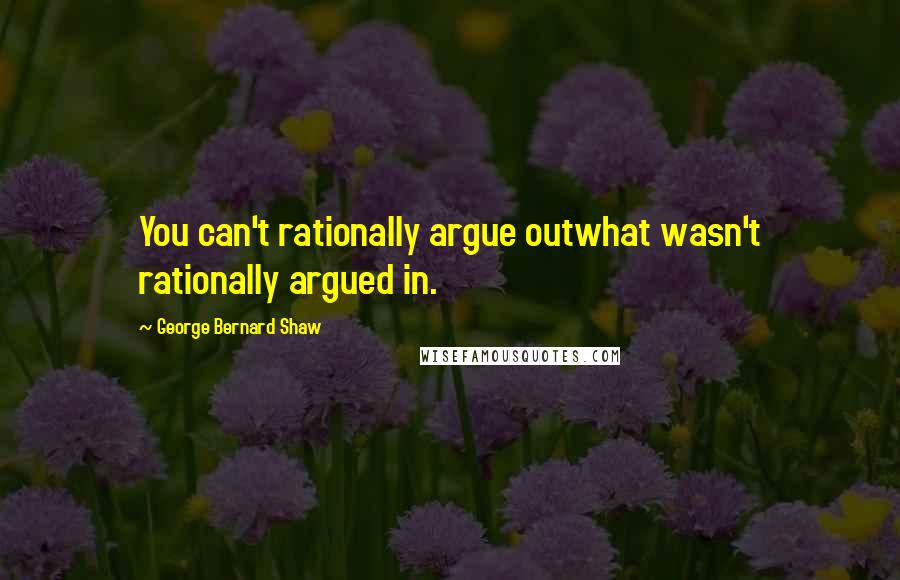 George Bernard Shaw Quotes: You can't rationally argue outwhat wasn't rationally argued in.