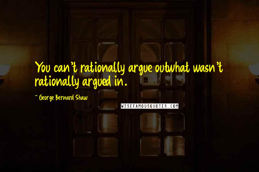 George Bernard Shaw Quotes: You can't rationally argue outwhat wasn't rationally argued in.