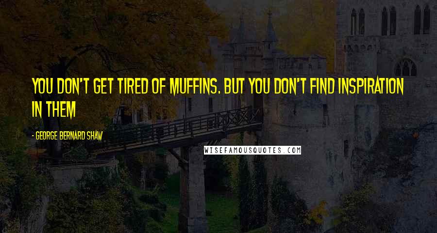 George Bernard Shaw Quotes: You don't get tired of muffins. But you don't find inspiration in them