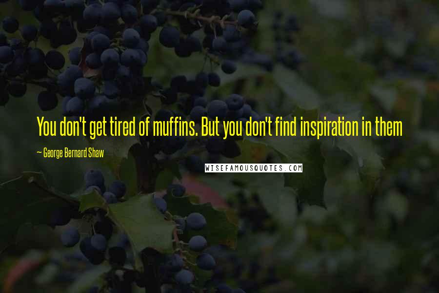 George Bernard Shaw Quotes: You don't get tired of muffins. But you don't find inspiration in them