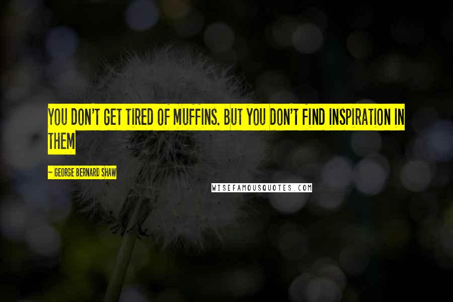 George Bernard Shaw Quotes: You don't get tired of muffins. But you don't find inspiration in them