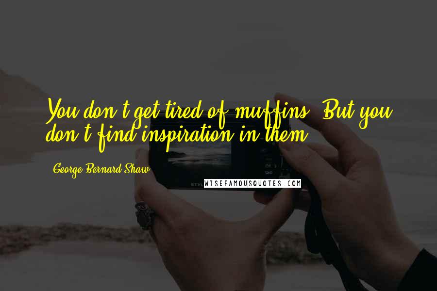 George Bernard Shaw Quotes: You don't get tired of muffins. But you don't find inspiration in them