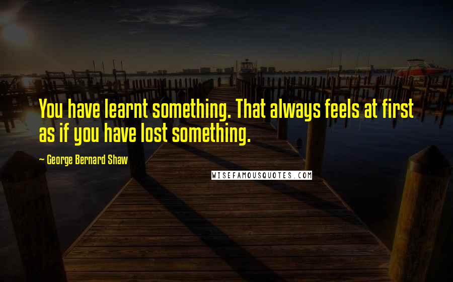 George Bernard Shaw Quotes: You have learnt something. That always feels at first as if you have lost something.