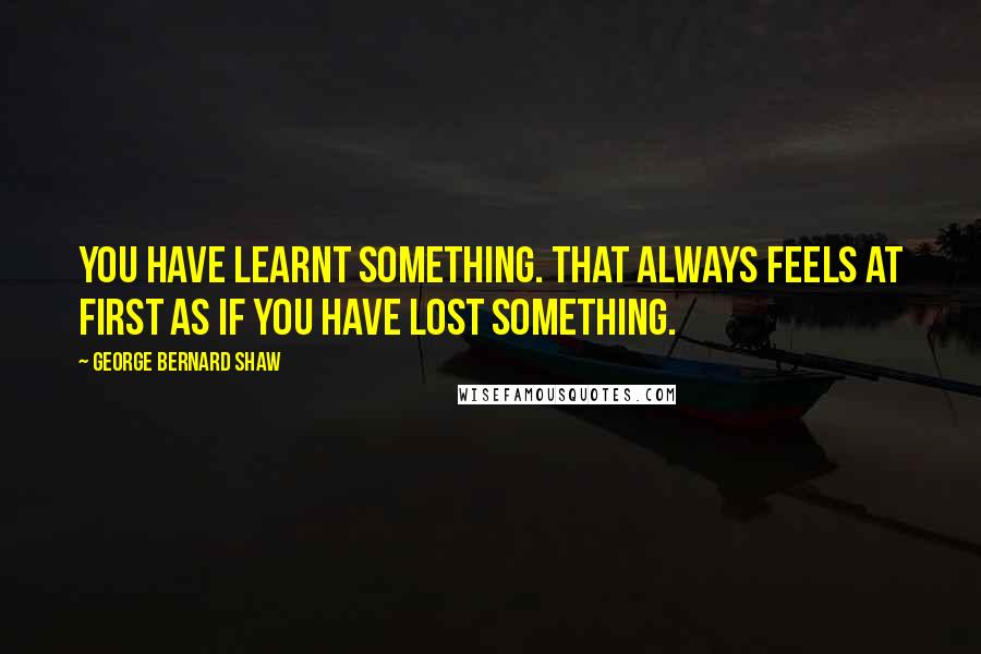 George Bernard Shaw Quotes: You have learnt something. That always feels at first as if you have lost something.