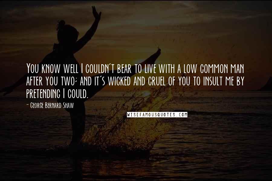 George Bernard Shaw Quotes: You know well I couldn't bear to live with a low common man after you two; and it's wicked and cruel of you to insult me by pretending I could.