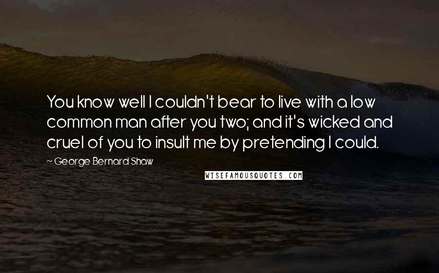 George Bernard Shaw Quotes: You know well I couldn't bear to live with a low common man after you two; and it's wicked and cruel of you to insult me by pretending I could.