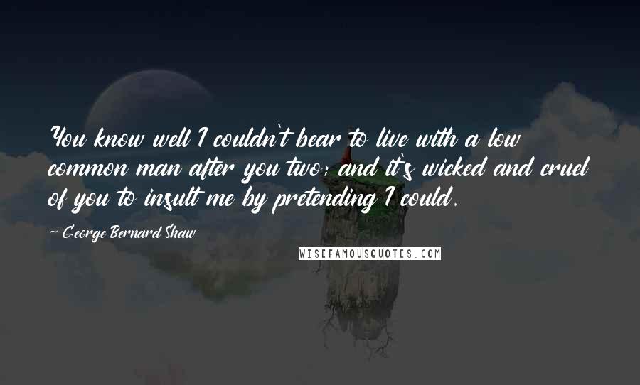 George Bernard Shaw Quotes: You know well I couldn't bear to live with a low common man after you two; and it's wicked and cruel of you to insult me by pretending I could.