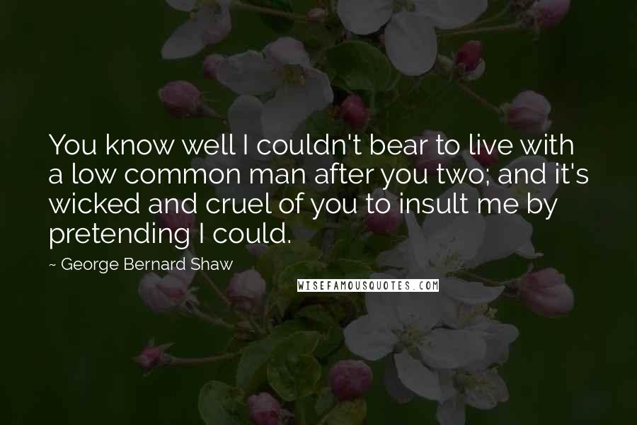 George Bernard Shaw Quotes: You know well I couldn't bear to live with a low common man after you two; and it's wicked and cruel of you to insult me by pretending I could.