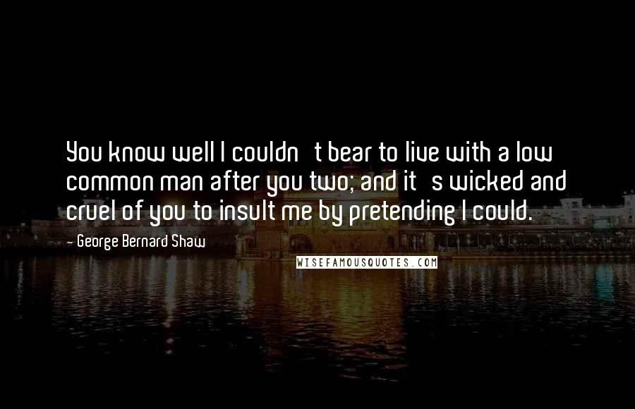 George Bernard Shaw Quotes: You know well I couldn't bear to live with a low common man after you two; and it's wicked and cruel of you to insult me by pretending I could.