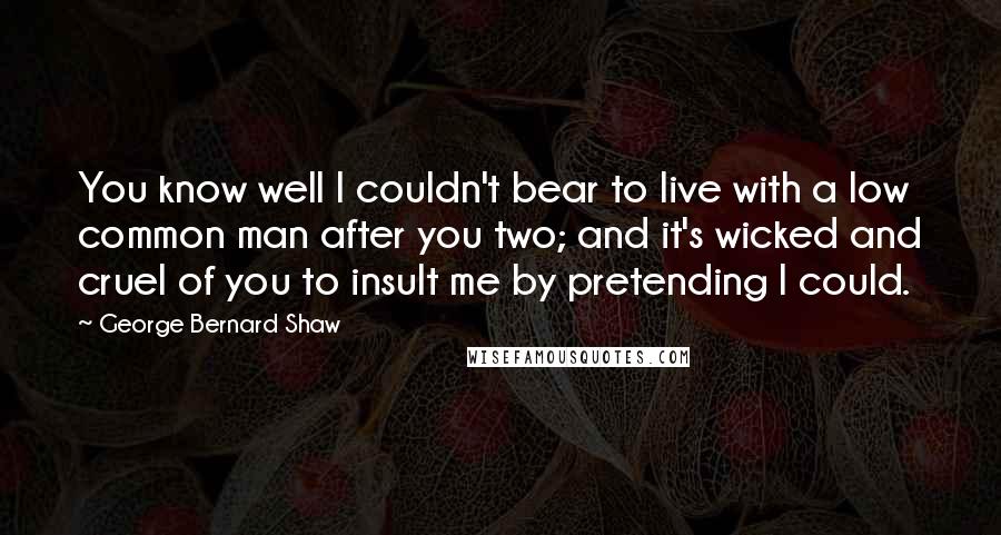 George Bernard Shaw Quotes: You know well I couldn't bear to live with a low common man after you two; and it's wicked and cruel of you to insult me by pretending I could.