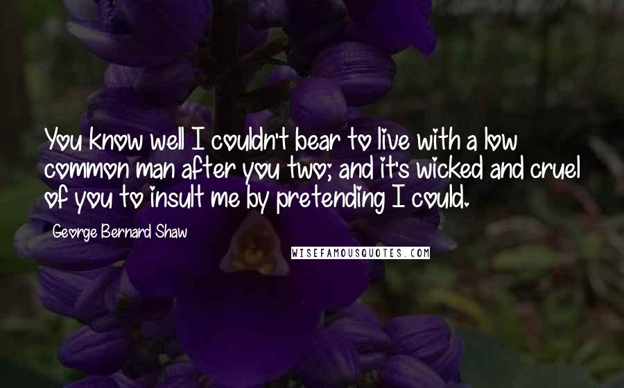 George Bernard Shaw Quotes: You know well I couldn't bear to live with a low common man after you two; and it's wicked and cruel of you to insult me by pretending I could.