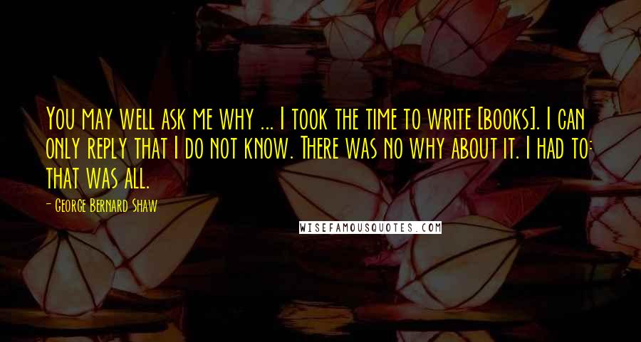 George Bernard Shaw Quotes: You may well ask me why ... I took the time to write [books]. I can only reply that I do not know. There was no why about it. I had to: that was all.