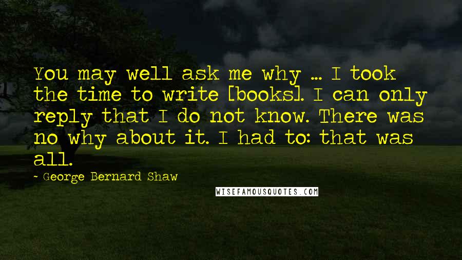 George Bernard Shaw Quotes: You may well ask me why ... I took the time to write [books]. I can only reply that I do not know. There was no why about it. I had to: that was all.