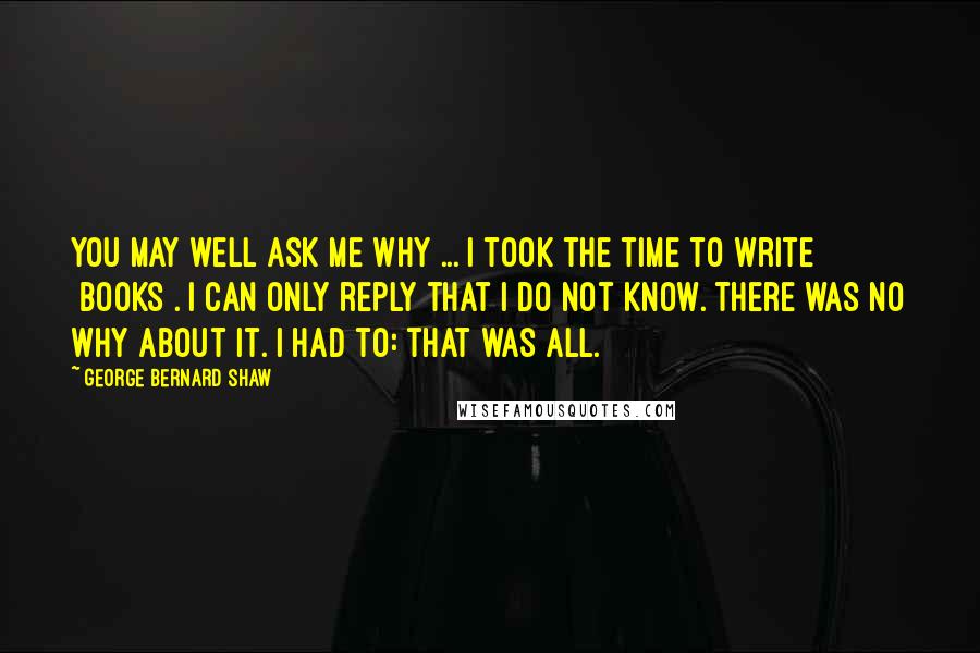 George Bernard Shaw Quotes: You may well ask me why ... I took the time to write [books]. I can only reply that I do not know. There was no why about it. I had to: that was all.