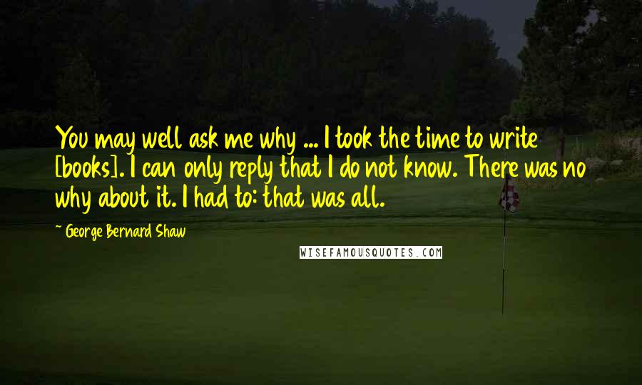 George Bernard Shaw Quotes: You may well ask me why ... I took the time to write [books]. I can only reply that I do not know. There was no why about it. I had to: that was all.