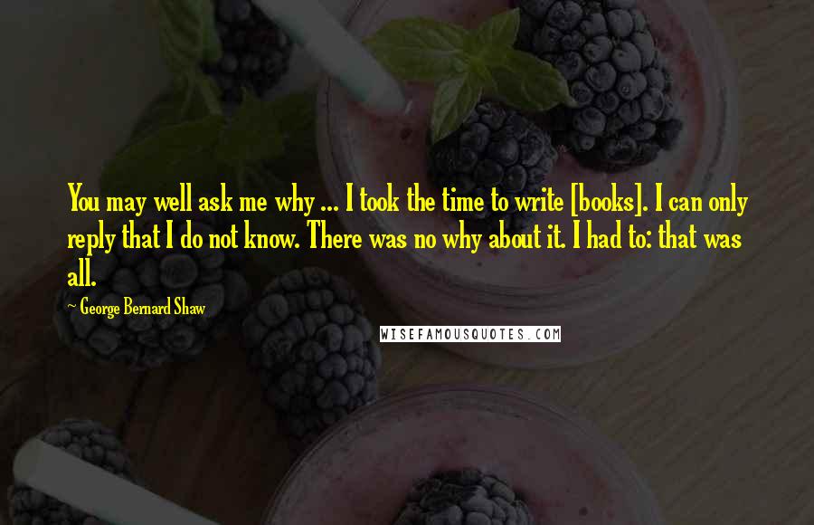 George Bernard Shaw Quotes: You may well ask me why ... I took the time to write [books]. I can only reply that I do not know. There was no why about it. I had to: that was all.