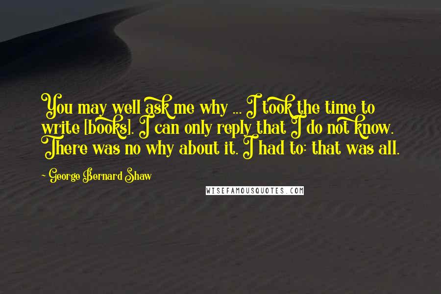 George Bernard Shaw Quotes: You may well ask me why ... I took the time to write [books]. I can only reply that I do not know. There was no why about it. I had to: that was all.