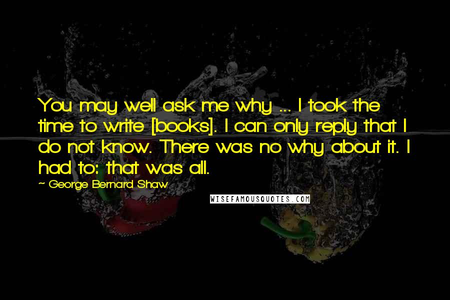 George Bernard Shaw Quotes: You may well ask me why ... I took the time to write [books]. I can only reply that I do not know. There was no why about it. I had to: that was all.