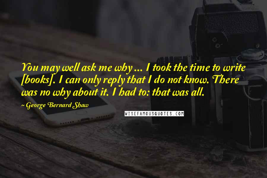 George Bernard Shaw Quotes: You may well ask me why ... I took the time to write [books]. I can only reply that I do not know. There was no why about it. I had to: that was all.