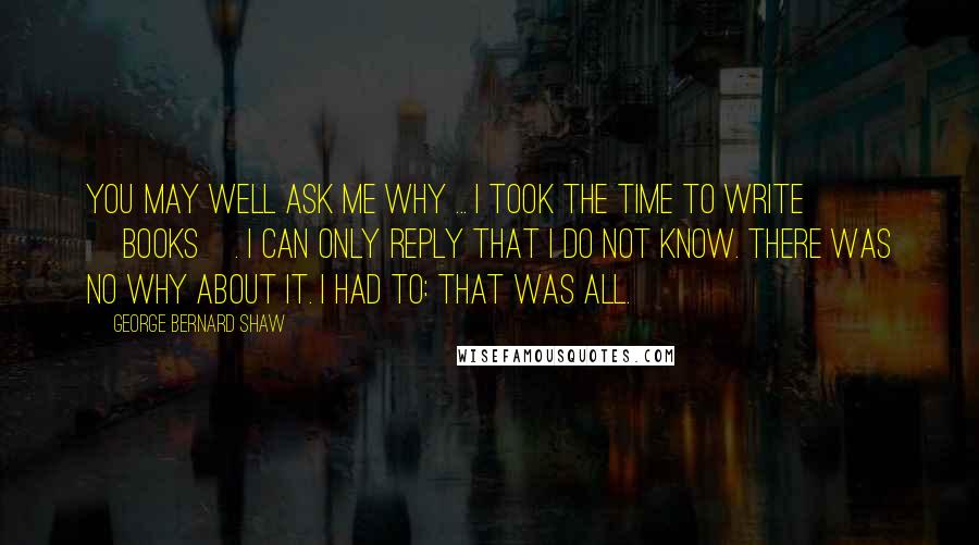 George Bernard Shaw Quotes: You may well ask me why ... I took the time to write [books]. I can only reply that I do not know. There was no why about it. I had to: that was all.